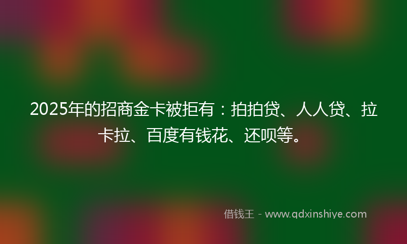 2025年的招商金卡被拒有：拍拍贷、人人贷、拉卡拉、百度有钱花、还呗等。