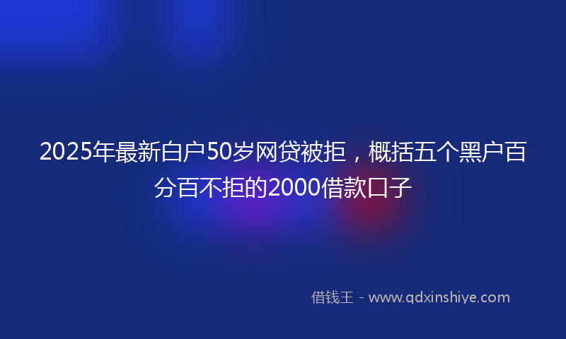 2025年最新白户50岁网贷被拒，概括五个黑户百分百不拒的2000借款口子