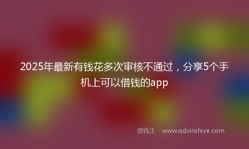 2025年最新有钱花多次审核不通过，分享5个手机上可以借钱的app