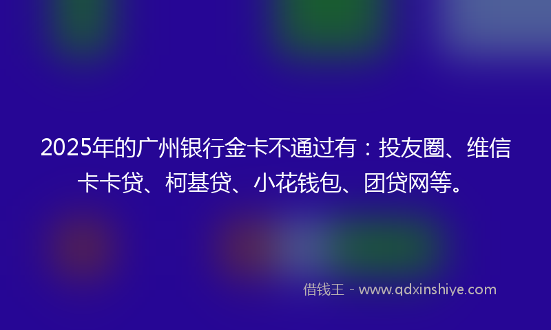 2025年的广州银行金卡不通过有：投友圈、维信卡卡贷、柯基贷、小花钱包、团贷网等。