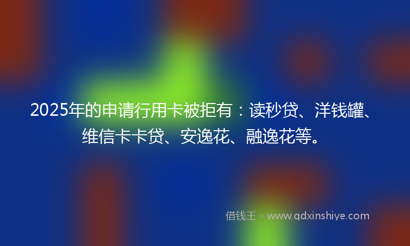 2025年的申请行用卡被拒有：读秒贷、洋钱罐、维信卡卡贷、安逸花、融逸花等。