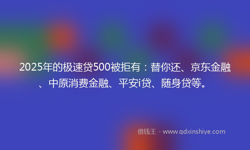 2025年的极速贷500被拒有：替你还、京东金融、中原消费金融、平安i贷、随身贷等。