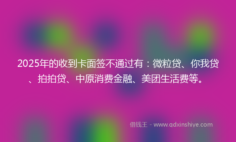 2025年的收到卡面签不通过有：微粒贷、你我贷、拍拍贷、中原消费金融、美团生活费等。