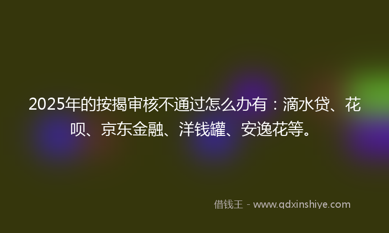 2025年的按揭审核不通过怎么办有：滴水贷、花呗、京东金融、洋钱罐、安逸花等。