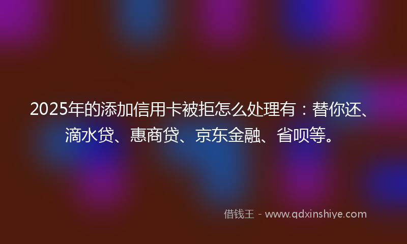 2025年的添加信用卡被拒怎么处理有：替你还、滴水贷、惠商贷、京东金融、省呗等。