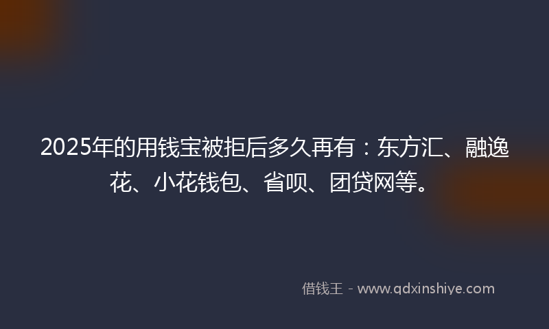 2025年的用钱宝被拒后多久再有：东方汇、融逸花、小花钱包、省呗、团贷网等。
