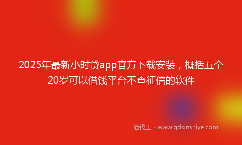 2025年最新小时贷app官方下载安装，概括五个20岁可以借钱平台不查征信的软件