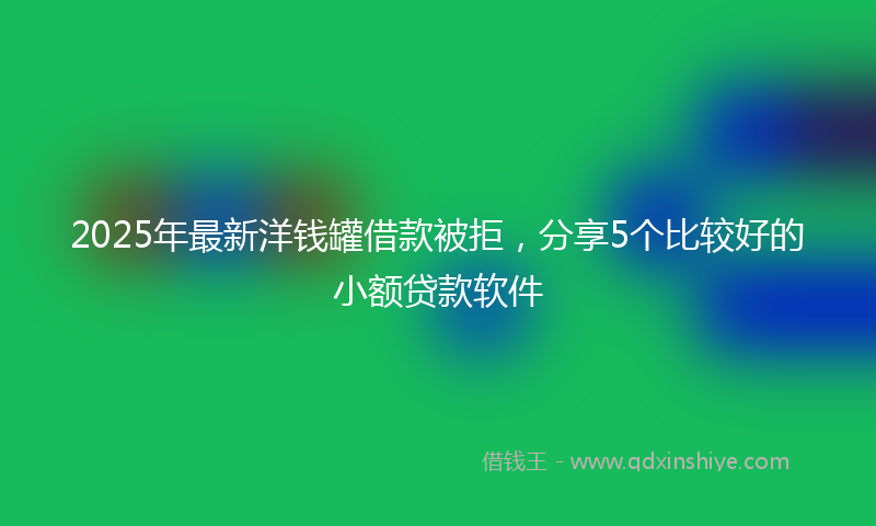 2025年最新洋钱罐借款被拒，分享5个比较好的小额贷款软件