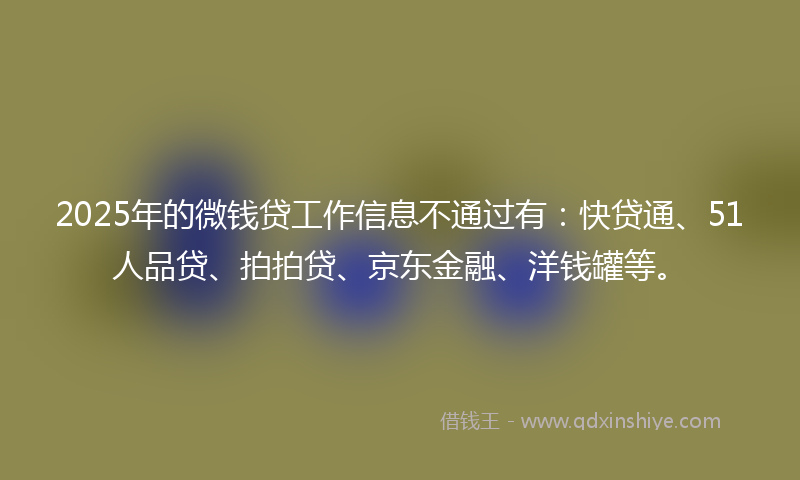 2025年的微钱贷工作信息不通过有：快贷通、51人品贷、拍拍贷、京东金融、洋钱罐等。