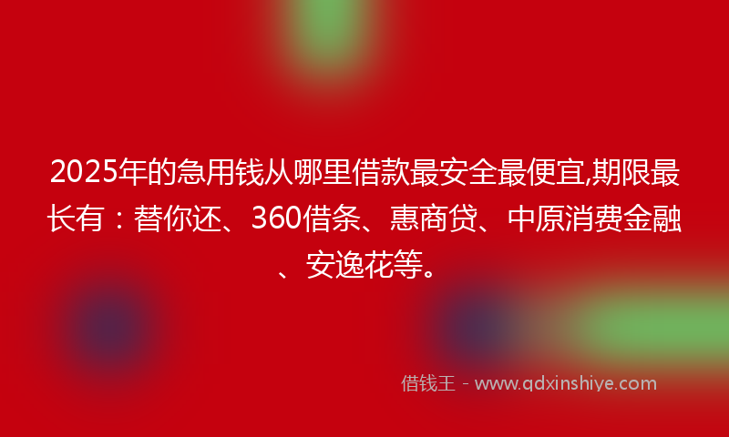 2025年的急用钱从哪里借款最安全最便宜,期限最长有：替你还、360借条、惠商贷、中原消费金融、安逸花等。