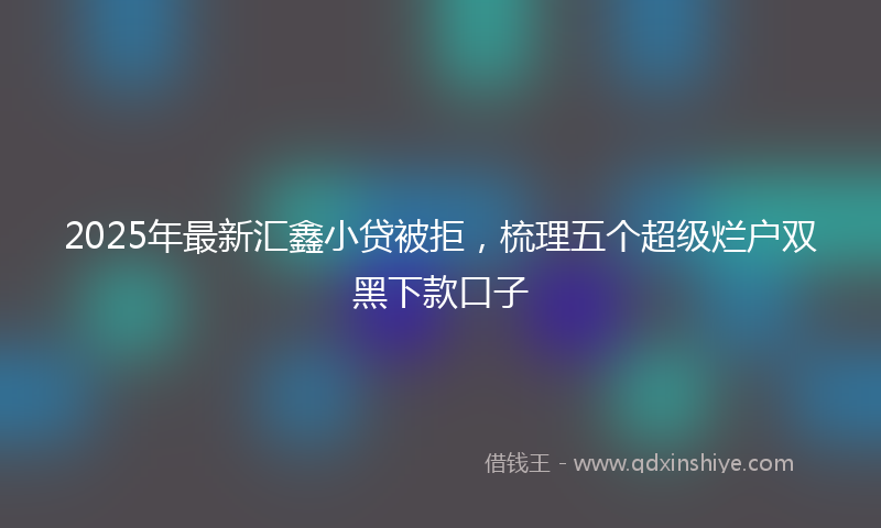 2025年最新汇鑫小贷被拒，梳理五个超级烂户双黑下款口子