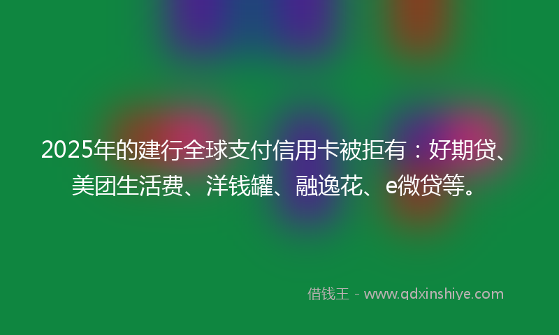 2025年的建行全球支付信用卡被拒有：好期贷、美团生活费、洋钱罐、融逸花、e微贷等。