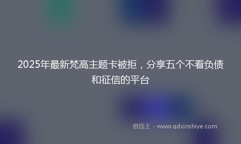 2025年最新梵高主题卡被拒，分享五个不看负债和征信的平台