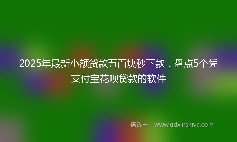 2025年最新小额贷款五百块秒下款，盘点5个凭支付宝花呗贷款的软件
