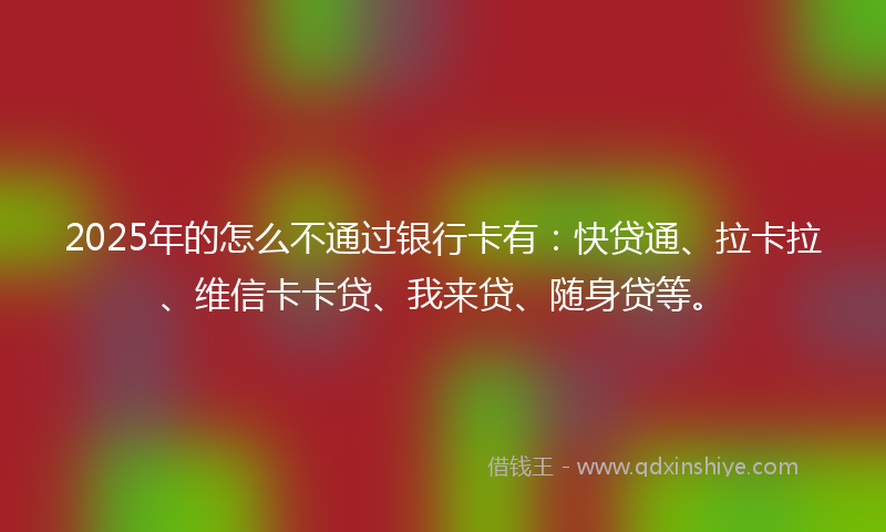 2025年的怎么不通过银行卡有：快贷通、拉卡拉、维信卡卡贷、我来贷、随身贷等。