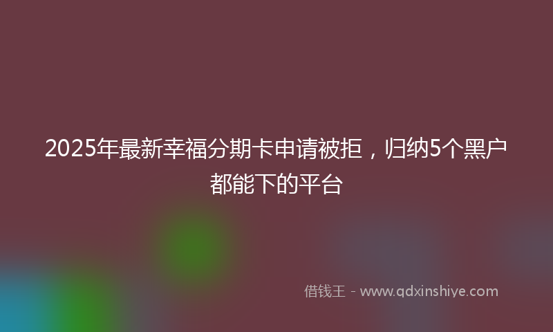2025年最新幸福分期卡申请被拒，归纳5个黑户都能下的平台