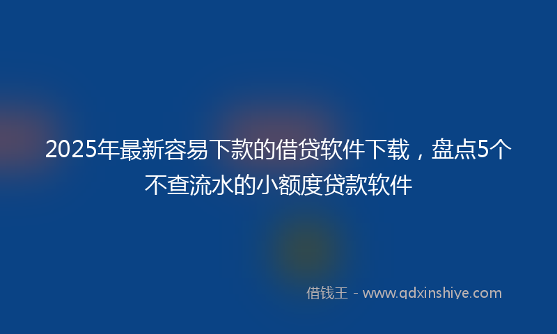 2025年最新容易下款的借贷软件下载，盘点5个不查流水的小额度贷款软件