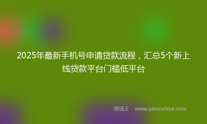 2025年最新手机号申请贷款流程，汇总5个新上线贷款平台门槛低平台