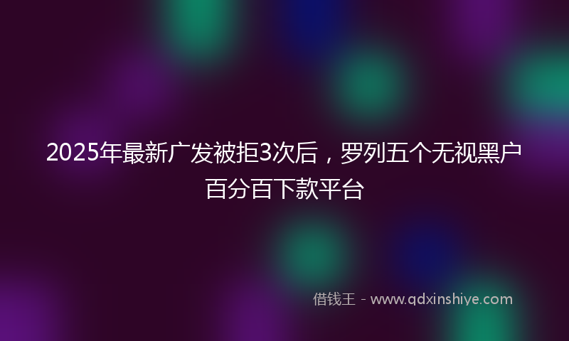 2025年最新广发被拒3次后，罗列五个无视黑户百分百下款平台