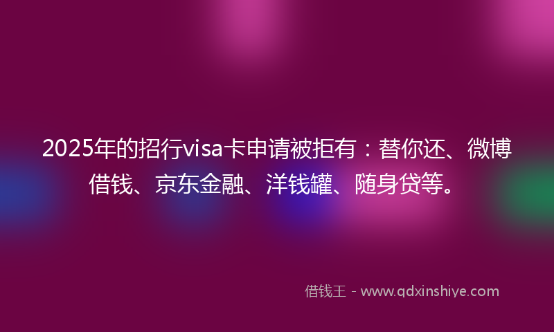 2025年的招行visa卡申请被拒有：替你还、微博借钱、京东金融、洋钱罐、随身贷等。
