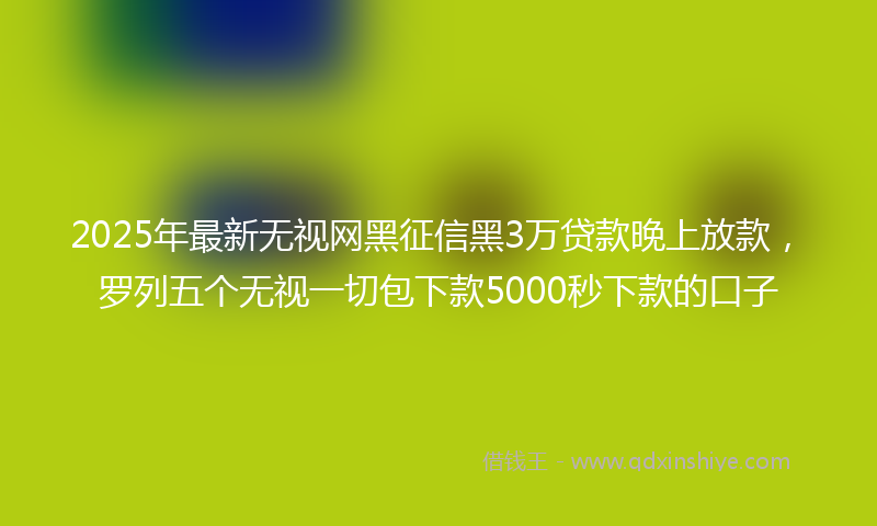 2025年最新无视网黑征信黑3万贷款晚上放款，罗列五个无视一切包下款5000秒下款的口子