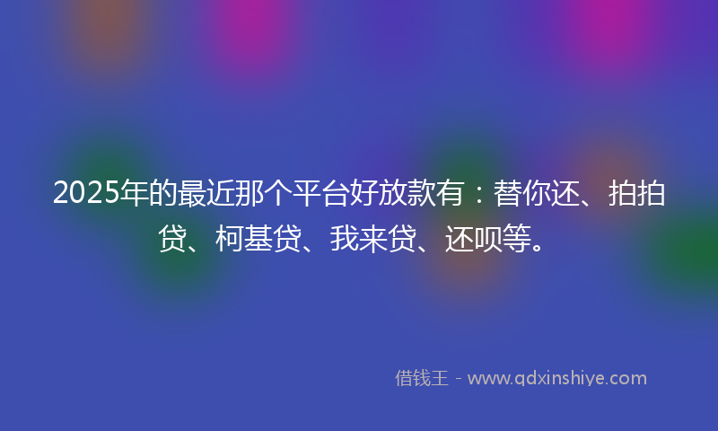 2025年的最近那个平台好放款有：替你还、拍拍贷、柯基贷、我来贷、还呗等。