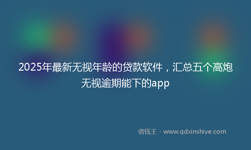 2025年最新无视年龄的贷款软件，汇总五个高炮无视逾期能下的app