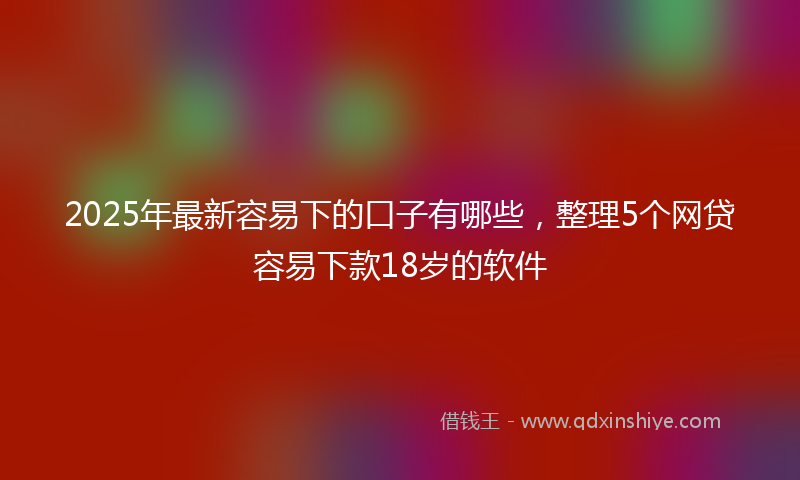 2025年最新容易下的口子有哪些，整理5个网贷容易下款18岁的软件