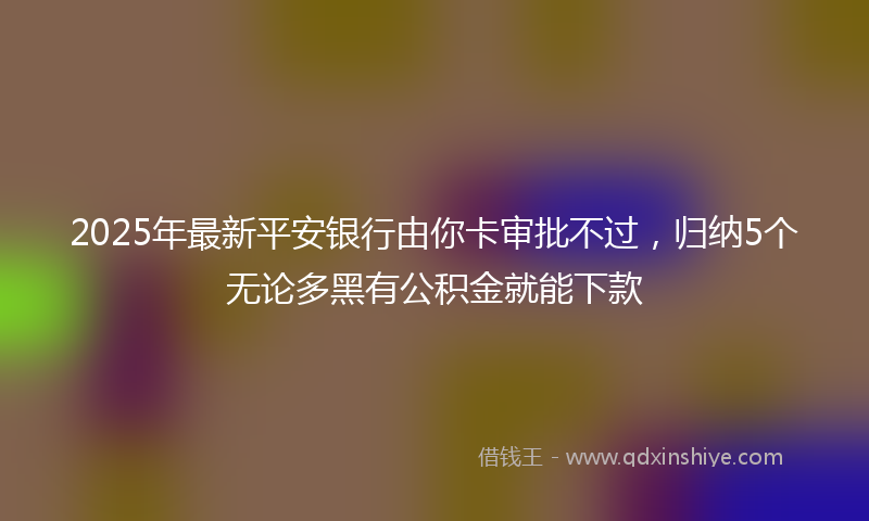 2025年最新平安银行由你卡审批不过，归纳5个无论多黑有公积金就能下款
