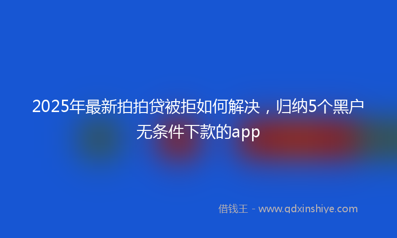 2025年最新拍拍贷被拒如何解决，归纳5个黑户无条件下款的app