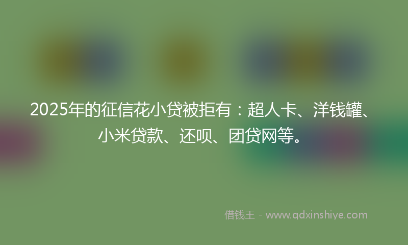 2025年的征信花小贷被拒有：超人卡、洋钱罐、小米贷款、还呗、团贷网等。
