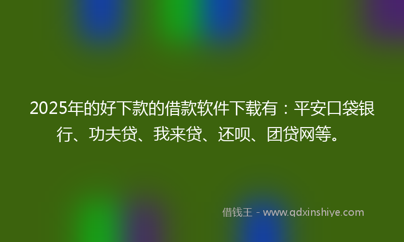2025年的好下款的借款软件下载有：平安口袋银行、功夫贷、我来贷、还呗、团贷网等。