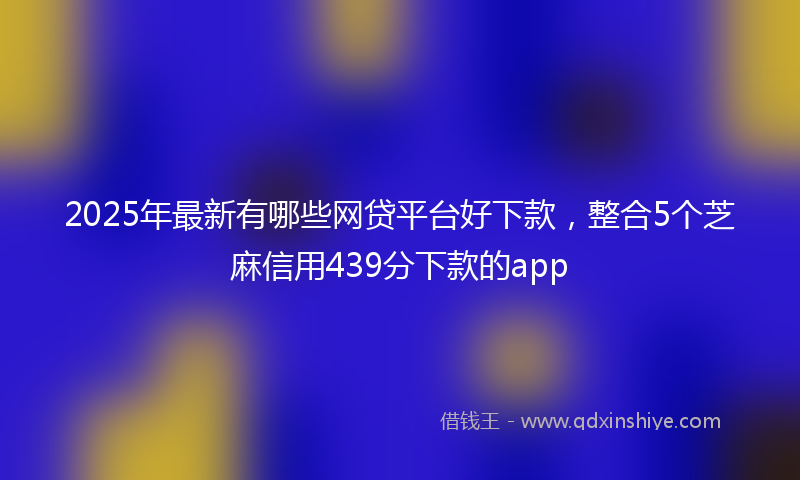 2025年最新有哪些网贷平台好下款，整合5个芝麻信用439分下款的app