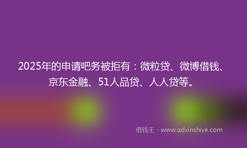 2025年的申请吧务被拒有：微粒贷、微博借钱、京东金融、51人品贷、人人贷等。