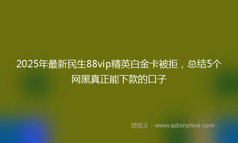 2025年最新民生88vip精英白金卡被拒，总结5个网黑真正能下款的口子