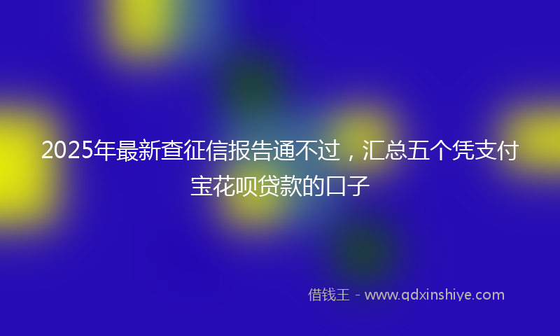 2025年最新查征信报告通不过，汇总五个凭支付宝花呗贷款的口子