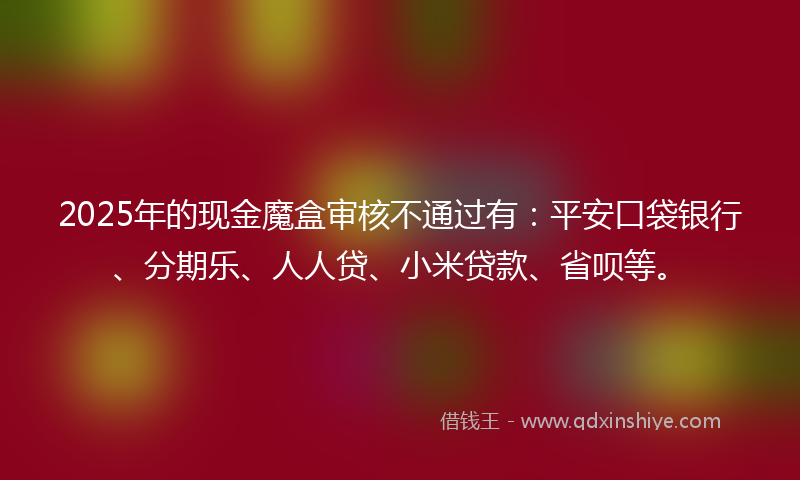 2025年的现金魔盒审核不通过有：平安口袋银行、分期乐、人人贷、小米贷款、省呗等。