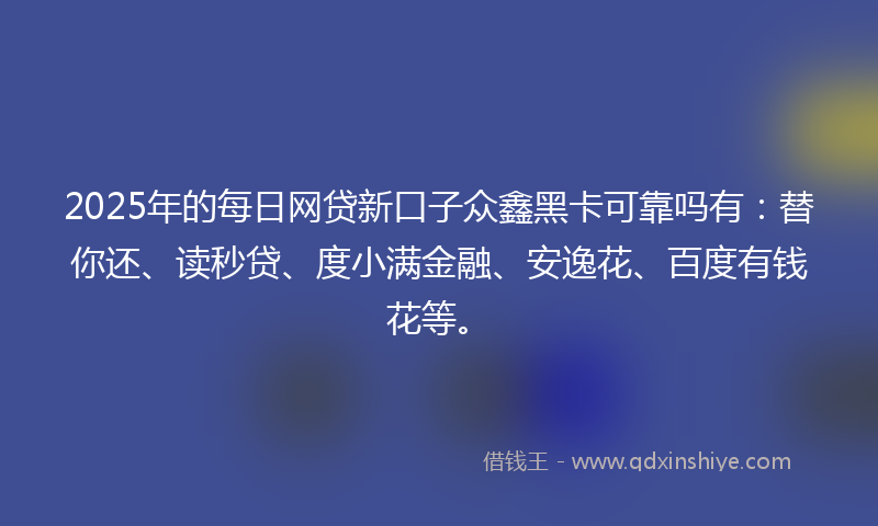 2025年的每日网贷新口子众鑫黑卡可靠吗有：替你还、读秒贷、度小满金融、安逸花、百度有钱花等。