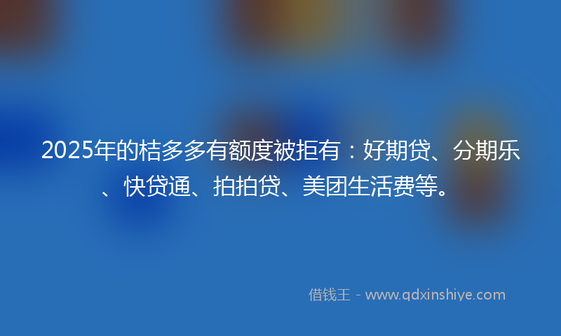2025年的桔多多有额度被拒有：好期贷、分期乐、快贷通、拍拍贷、美团生活费等。