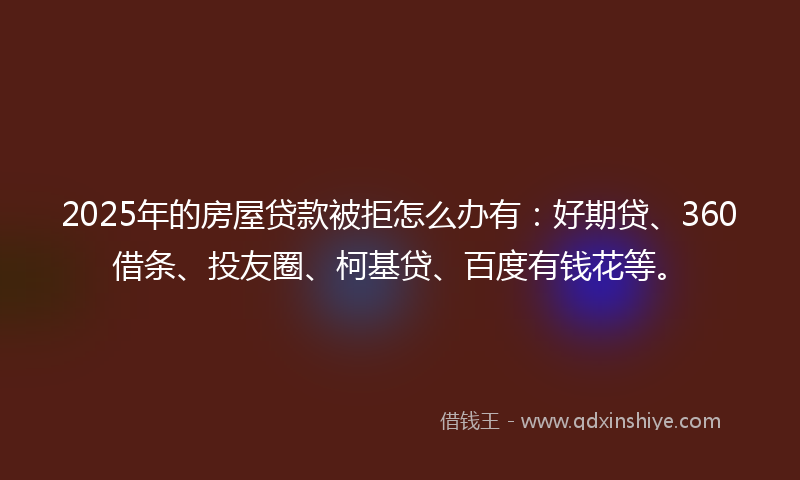 2025年的房屋贷款被拒怎么办有：好期贷、360借条、投友圈、柯基贷、百度有钱花等。