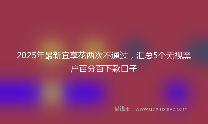 2025年最新宜享花两次不通过，汇总5个无视黑户百分百下款口子