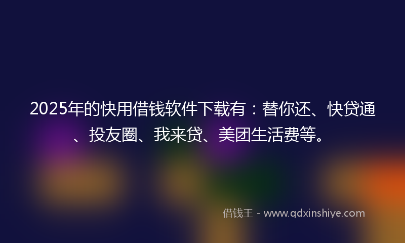 2025年的快用借钱软件下载有：替你还、快贷通、投友圈、我来贷、美团生活费等。
