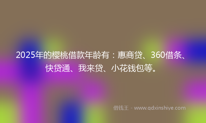 2025年的樱桃借款年龄有：惠商贷、360借条、快贷通、我来贷、小花钱包等。