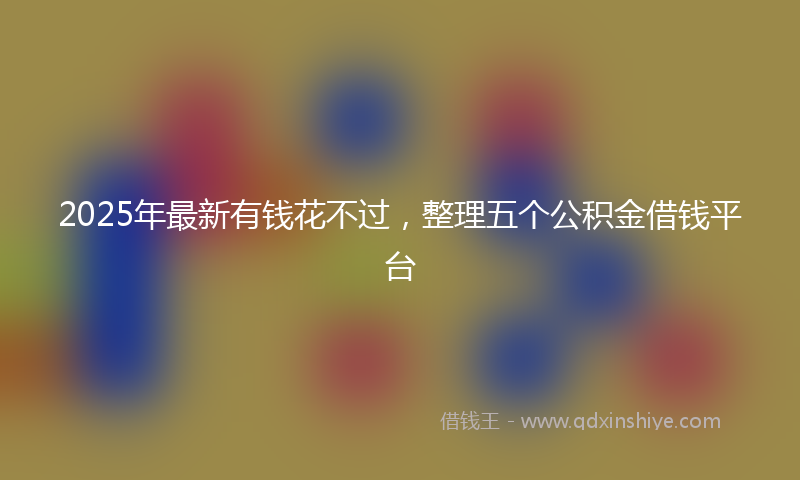 2025年最新有钱花不过，整理五个公积金借钱平台