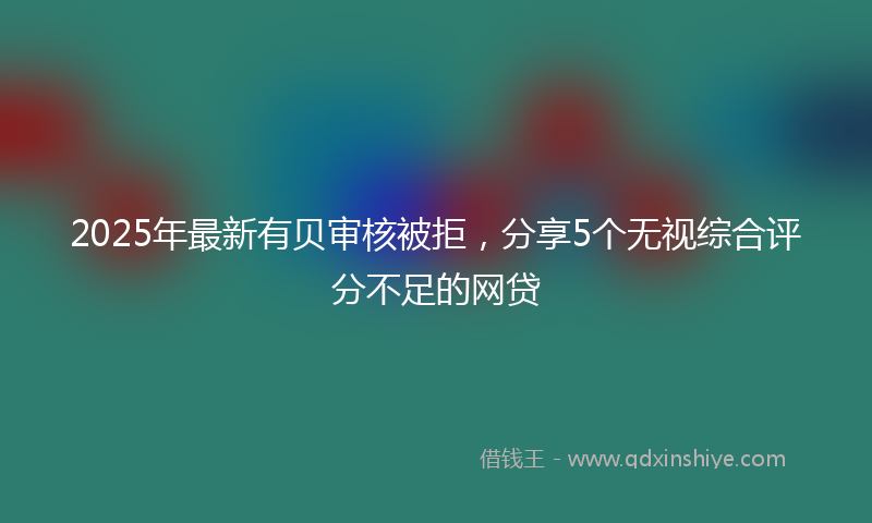 2025年最新有贝审核被拒，分享5个无视综合评分不足的网贷