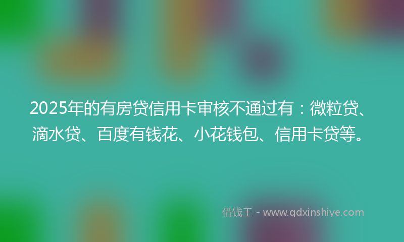 2025年的有房贷信用卡审核不通过有：微粒贷、滴水贷、百度有钱花、小花钱包、信用卡贷等。