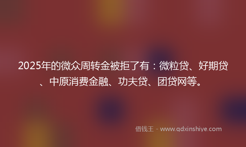 2025年的微众周转金被拒了有：微粒贷、好期贷、中原消费金融、功夫贷、团贷网等。
