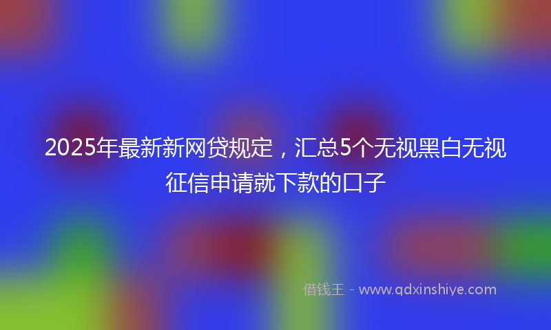 2025年最新新网贷规定，汇总5个无视黑白无视征信申请就下款的口子