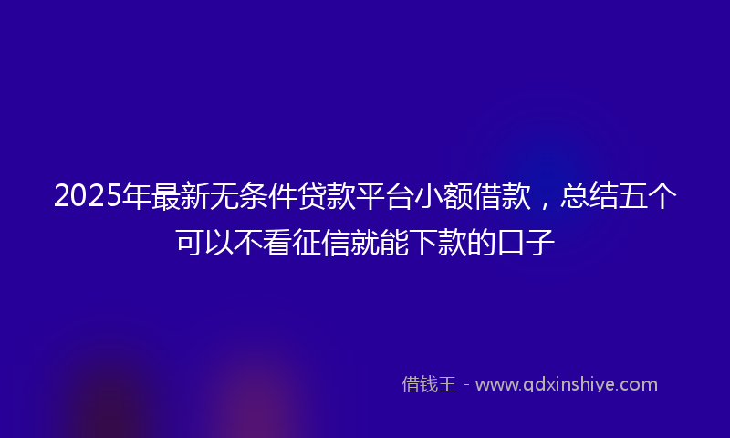 2025年最新无条件贷款平台小额借款，总结五个可以不看征信就能下款的口子