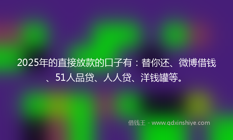2025年的直接放款的口子有：替你还、微博借钱、51人品贷、人人贷、洋钱罐等。